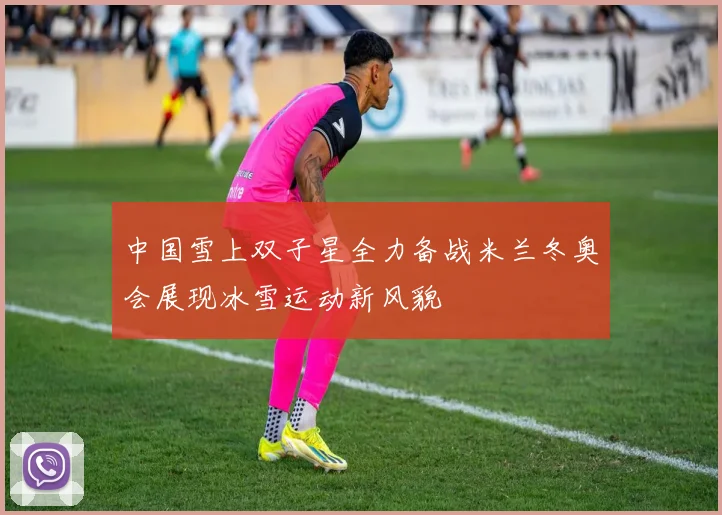 中国雪上双子星全力备战米兰冬奥会展现冰雪运动新风貌