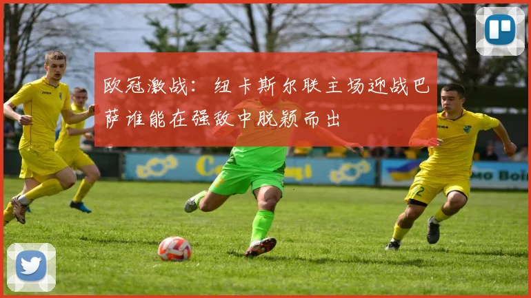 欧冠激战：纽卡斯尔联主场迎战巴萨谁能在强敌中脱颖而出