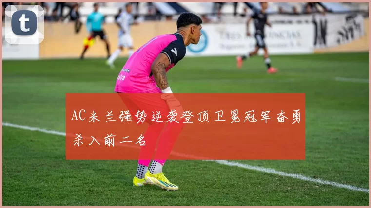 AC米兰强势逆袭登顶卫冕冠军奋勇杀入前二名