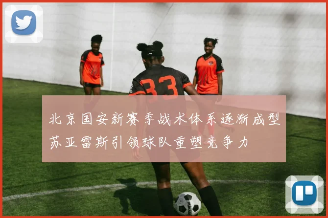 北京国安新赛季战术体系逐渐成型苏亚雷斯引领球队重塑竞争力