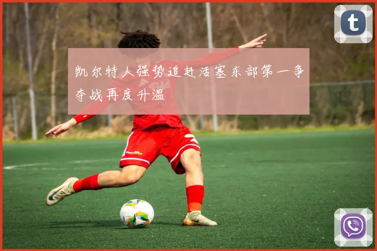 凯尔特人强势追赶活塞东部第一争夺战再度升温