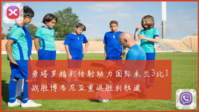 劳塔罗精彩传射助力国际米兰3比1战胜博洛尼亚重返胜利轨道